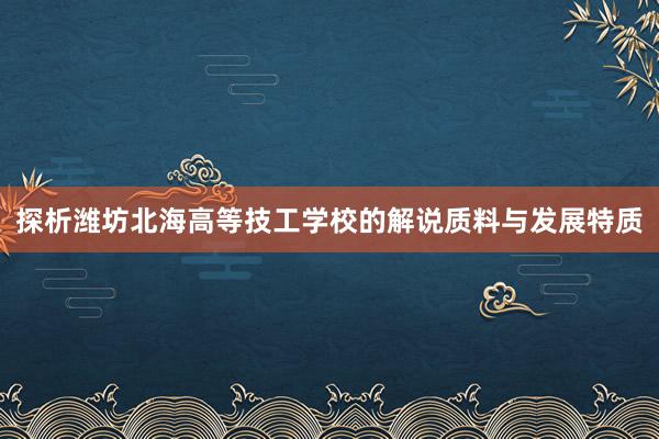 探析潍坊北海高等技工学校的解说质料与发展特质